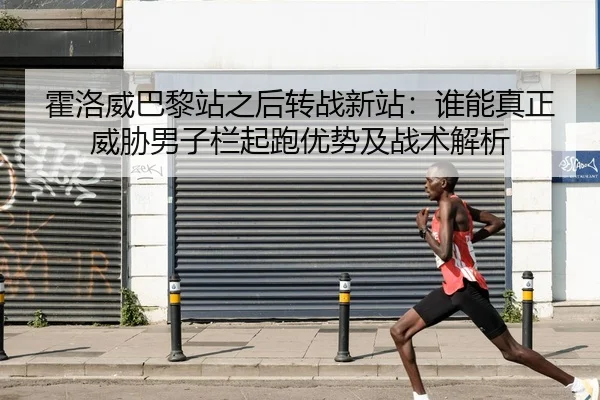 霍洛威巴黎站之后转战新站：谁能真正威胁男子栏起跑优势及战术解析